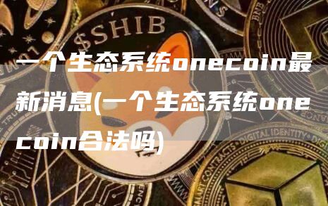 一个生态系统oncoin最新消息 - 一个生态系统oncoin合法吗